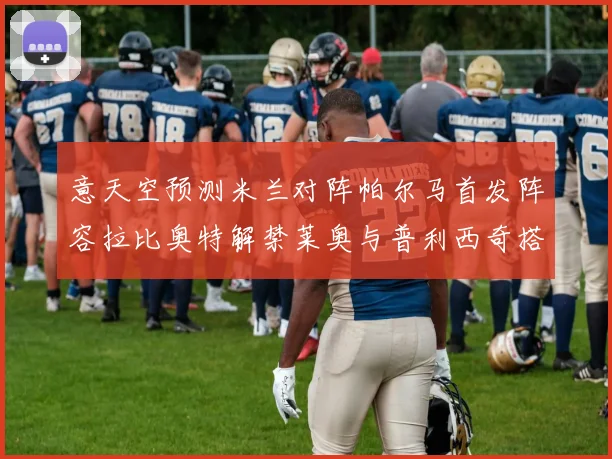 意天空预测米兰对阵帕尔马首发阵容拉比奥特解禁莱奥与普利西奇搭档出战