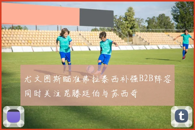 尤文图斯瞄准弗拉泰西补强B2B阵容同时关注昆滕廷伯与苏西奇