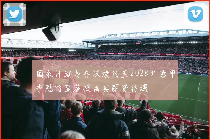 国米计划与齐沃续约至2028年意甲夺冠将显著提高其薪资待遇