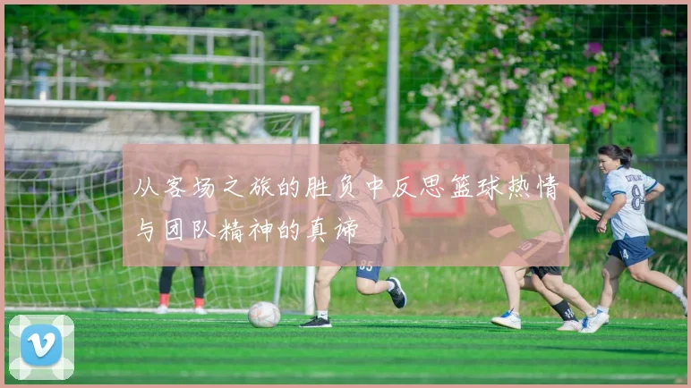 从客场之旅的胜负中反思篮球热情与团队精神的真谛