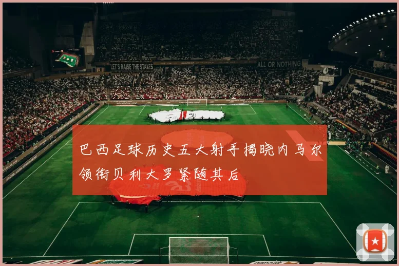 巴西足球历史五大射手揭晓内马尔领衔贝利大罗紧随其后