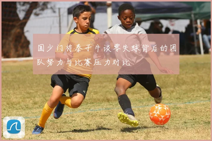 国少门将秦子牛谈零失球背后的团队努力与比赛压力对比