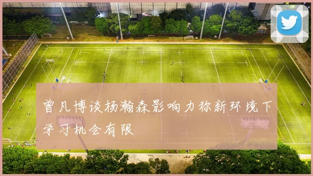 曾凡博谈杨瀚森影响力称新环境下学习机会有限