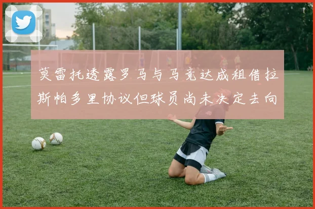 莫雷托透露罗马与马竞达成租借拉斯帕多里协议但球员尚未决定去向