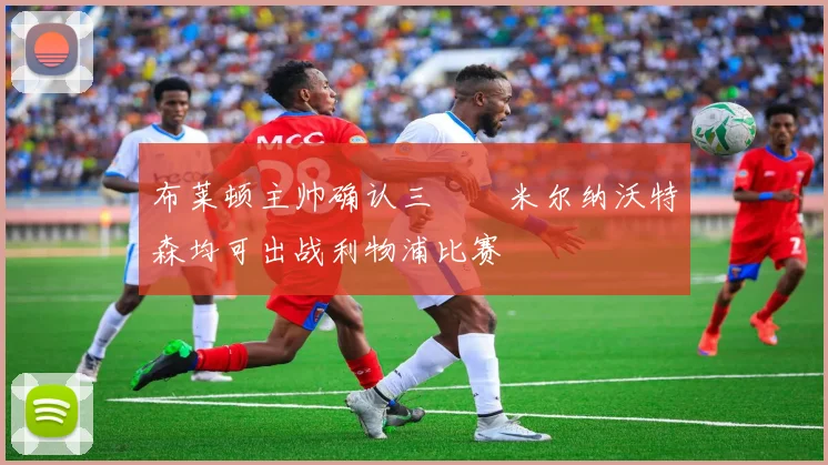 布莱顿主帅确认三笘薫米尔纳沃特森均可出战利物浦比赛