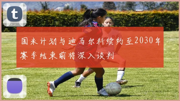 国米计划与迪马尔科续约至2030年赛季结束前将深入谈判