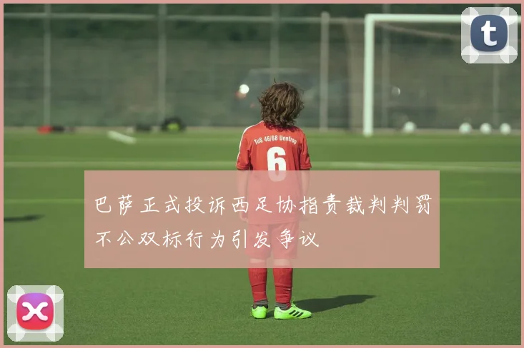 巴萨正式投诉西足协指责裁判判罚不公双标行为引发争议