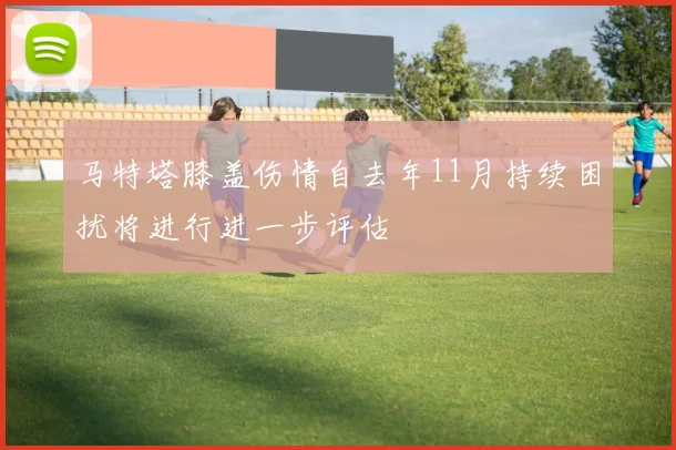 马特塔膝盖伤情自去年11月持续困扰将进行进一步评估